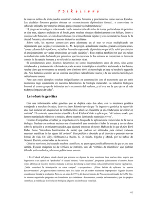 de nuevos estilos de vida pueden construir ciudades flotantes y proclamarlas como nuevos Estados.
Las ciudades flotantes pueden obtener un reconocimiento diplomático formal... o convertirse en
vehículo utilizable por minorías étnicas para conseguir su independencia.”
   El progreso tecnológico relacionado con la construcción de miles de torres perforadoras de petróleo
en alta mar, algunas ancladas en el fondo, pero muchas situadas dinámicamente con hélices, lastre y
controles de flotación, se está desarrollando con extraordinaria rapidez y está sentando las bases de la
ciudad flotante y de enormes y nuevas industrias auxiliares.
   Sobre todo, las razones comerciales para adentrarse en el mar se están multiplicando tan
rápidamente que, según el economista D. M. Leipziger, actualmente muchas grandes corporaciones,
“como colonos del viejo Oeste, se hallan formadas esperando el pistoletazo que dé la señal para iniciar
el amojonamiento de vastas extensiones de suelo oceánico”. Esto explica también por qué los países
no industriales están luchando por garantizar que los recursos de los océanos se conviertan en herencia
común de la especie humana y no sólo de las naciones ricas.
   Si consideramos estos diversos desarrollos no como independientes unos de otros, sino como
entrelazados y mutuamente reforzadores, cada avance tecnológico o científico acelerando a los demás,
resulta claro que no estamos ya tratando con el mismo nivel de tecnología en que se basaba la segunda
ola. Nos hallamos camino de un sistema energético radicalmente nuevo y de un sistema tecnológico
radicalmente nuevo.
   Pero aun estos ejemplos resultan insignificantes en comparación con el tecnomoto que en estos
momentos ruge sordamente en nuestros laboratorios de biología molecular. La industria biológica
formará el cuarto grupo de industrias en la economía del mañana, y tal vez sea la que ejerza el más
poderoso impacto de todas1.

   La industria genética
   Con una información sobre genética que se duplica cada dos años, con la mecánica genética
trabajando a marchas forzadas, la revista New Scientist revela que “la ingeniería genética ha recorrido
una fase esencial de adquisición de instrumentos; ahora se encuentra ya en condiciones de entrar en
materia”. El eminente comentarista científico Lord Ritchie-Calder explica que, “del mismo modo que
hemos manipulado plásticos y metales, ahora estamos fabricando materiales vivos”.
   Grandes Compañías se hallan ya empeñadas en la búsqueda de aplicaciones comerciales de la nueva
biología. Sueñan con colocar enzimas en el automóvil para controlar el tubo de escape y enviar datos
sobre la polución a un microprocesador, que ajustará entonces el motor. Hablan de lo que el New York
Tañes llama “microbios hambrientos de metal, que podrían ser utilizados para extraer valiosas
muestras metálicas de las aguas del océano”. Han pedido y obtenido ya el derecho a patentar nuevas
formas de vida. Eli Lilly, Hoffmann-La Roche, G. D. Searle, Upjohn y Merck, por no hablar de
General Electric, están todas en la carrera.
   Críticos nerviosos, incluyendo muchos científicos, se preocupan justificablemente de que exista una
carrera. Evocan imágenes no de vertidos de petróleo, sino de “vertidos de microbios” que podrían
difundir enfermedades y diezmar poblaciones enteras.

   1. En El shock del futuro, donde abordé por primera vez algunas de estas cuestiones hace muchos años, sugería que
llegaríamos a ser capaces de “prediseñar” el cuerpo humano, “criar maquinas”, programar químicamente el cerebro, hacer
copias idénticas de nosotros mismos mediante la técnica del cloning y crear formas vida completamente nuevas y peligrosas.
¿Quién controlará la investigación en estos campos? —preguntaba—. ¿Cómo habrán de aplicarse los nuevos
descubrimientos? ¿No provocaremos horrores paras los cuales está el hombre totalmente impreparado? Algunos lectores
consideraron forzada la predicción. Pero eso en antes de 1973 y del descubrimiento del Proceso recombinador del ADN. Hoy,
las mismas angustiadas preguntas son formuladas por ciudadanos descontentos, comités parlamentarios y por los propios
científicos, a medida que la revolución biológica adquiere una desbocada velocidad.




                                                                                                                       97
 