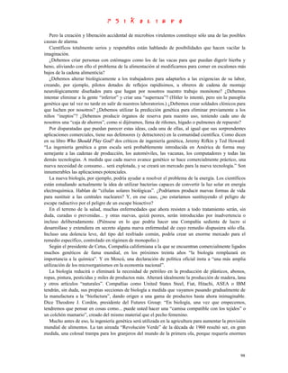 Pero la creación y liberación accidental de microbios virulentos constituye sólo una de las posibles
causas de alarma.
   Científicos totalmente serios y respetables están hablando de posibilidades que hacen vacilar la
imaginación.
   ¿Debemos criar personas con estómagos como los de las vacas para que puedan digerir hierba y
heno, aliviando con ello el problema de la alimentación al modificarnos para comer en escalones más
bajos de la cadena alimenticia?
   ¿Debemos alterar biológicamente a los trabajadores para adaptarlos a las exigencias de su labor,
creando, por ejemplo, pilotos dotados de reflejos rapidísimos, u obreros de cadena de montaje
neurológicamente diseñados para que hagan por nosotros nuestro trabajo monótono? ¿Debemos
intentar eliminar a la gente “inferior” y criar una “superraza”? (Hitler lo intentó, pero sin la panoplia
genética que tal vez no tarde en salir de nuestros laboratorios.) ¿Debemos crear soldados clónicos para
que luchen por nosotros? ¿Debemos utilizar la predicción genética para eliminar previamente a los
niños “ineptos”? ¿Debemos producir órganos de reserva para nuestro uso, teniendo cada uno de
nosotros una “caja de ahorros”, como si dijéramos, llena de riñones, hígado o pulmones de repuesto?
   Por disparatadas que puedan parecer estas ideas, cada una de ellas, al igual que sus sorprendentes
aplicaciones comerciales, tiene sus defensores (y detractores) en la comunidad científica. Como dicen
en su libro Who Should Play God? dos críticos de ingeniería genética, Jeremy Rifkin y Ted Howard:
“La ingeniería genética a gran escala será probablemente introducida en América de forma muy
semejante a las cadenas de producción, los automóviles, las vacunas, los computadores y todas las
demás tecnologías. A medida que cada nuevo avance genético se hace comercialmente práctico, una
nueva necesidad de consumo... será explotada, y se creará un mercado para la nueva tecnología.” Son
innumerables las aplicaciones potenciales.
   La nueva biología, por ejemplo, podría ayudar a resolver el problema de la energía. Los científicos
están estudiando actualmente la idea de utilizar bacterias capaces de convertir la luz solar en energía
electroquímica. Hablan de “células solares biológicas”. ¿Podríamos producir nuevas formas de vida
para sustituir a las centrales nucleares? Y, en ese caso, ¿no estaríamos sustituyendo el peligro de
escape radiactivo por el peligro de un escape bioactivo?
   En el terreno de la salud, muchas enfermedades que ahora resisten a todo tratamiento serán, sin
duda, curadas o prevenidas... y otras nuevas, quizá peores, serán introducidas por inadvertencia o
incluso deliberadamente. (Piénsese en lo que podría hacer una Compañía sedienta de lucro si
desarrollase y extendiera en secreto alguna nueva enfermedad de cuyo remedio dispusiera sólo ella.
Incluso una dolencia leve, del tipo del resfriado común, podría crear un enorme mercado para el
remedio específico, controlado en régimen de monopolio.)
   Según el presidente de Cetus, Compañía californiana a la que se encuentran comercialmente ligados
muchos genéticos de fama mundial, en los próximos treinta años “la biología remplazará en
importancia a la química”. Y en Moscú, una declaración de política oficial insta a “una más amplia
utilización de los microorganismos en la economía nacional”.
   La biología reducirá o eliminará la necesidad de petróleo en la producción de plásticos, abonos,
ropas, pintura, pesticidas y miles de productos más. Alterará idealmente la producción de madera, lana
y otros artículos “naturales”. Compañías como United States Steel, Fiat, Hitachi, ASEA o IBM
tendrán, sin duda, sus propias secciones de biología a medida que vayamos pasando gradualmente de
la manufactura a la “biofactura”, dando origen a una gama de productos hasta ahora inimaginable.
Dice Theodore J. Cordón, presidente del Futures Group: “En biología, una vez que empecemos,
tendremos que pensar en cosas como... puede usted hacer una “camisa compatible con los tejidos” o
un colchón mamario”, creado del mismo material que el pecho femenino.
   Mucho antes de eso, la ingeniería genética será utilizada en la agricultura para aumentar la provisión
mundial de alimentos. La tan aireada “Revolución Verde” de la década de 1960 resultó ser, en gran
medida, una colosal trampa para los granjeros del mundo de la primera ola, porque requería enormes



                                                                                                      98
 