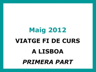 Maig 2012
VIATGE FI DE CURS
    A LISBOA
 PRIMERA PART
 