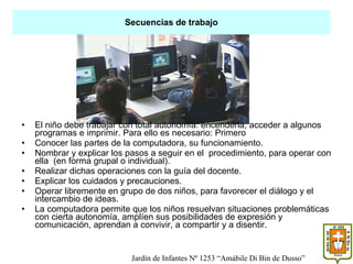 El niño debe trabajar con total autonomía: encenderla, acceder a algunos programas e imprimir. Para ello es necesario: Primero  Conocer las partes de la computadora, su funcionamiento. Nombrar y explicar los pasos a seguir en el  procedimiento, para operar con ella  (en forma grupal o individual). Realizar dichas operaciones con la guía del docente. Explicar los cuidados y precauciones. Operar libremente en grupo de dos niños, para favorecer el diálogo y el intercambio de ideas. La computadora permite que los niños resuelvan situaciones problemáticas con cierta autonomía, amplíen sus posibilidades de expresión y comunicación, aprendan a convivir, a compartir y a disentir. Secuencias de trabajo Jardín de Infantes Nº 1253 “Amábile Di Bin de Dusso” 
