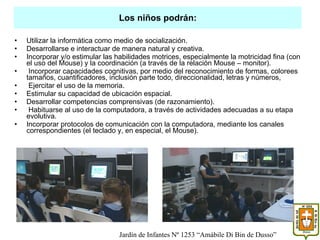 Utilizar la informática como medio de socialización. Desarrollarse e interactuar de manera natural y creativa. Incorporar y/o estimular las habilidades motrices, especialmente la motricidad fina (con el uso del Mouse) y la coordinación (a través de la relación Mouse – monitor). Incorporar capacidades cognitivas, por medio del reconocimiento de formas, colorees tamaños, cuantificadores, inclusión parte todo, direccionalidad, letras y números, Ejercitar el uso de la memoria. Estimular su capacidad de ubicación espacial. Desarrollar competencias comprensivas (de razonamiento). Habituarse al uso de la computadora, a través de actividades adecuadas a su etapa evolutiva. Incorporar protocolos de comunicación con la computadora, mediante los canales correspondientes (el teclado y, en especial, el Mouse). Los niños podrán: Jardín de Infantes Nº 1253 “Amábile Di Bin de Dusso” 