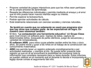 Propone variedad de juegos interactivos para que los niños sean partícipes de su propio proceso de aprendizaje. Respeta las diferencias individuales y permite mediante el ensayo y el error que el niño pueda hacer nuevos intentos según su interés. Permite explorar la lectoescritura. Podrán ejercitar actividades de cálculo. Está totalmente relacionado con ciencias sociales y ciencias naturales. Se tendrá en cuenta que no solamente se usará ese programa sino que hay otros que cumplen parte  de las expectativas de logro. En nuestro caso usaremos también: El libro  “ La computación una herramienta educativa ” del  Grupo Clasa   para nivel inicial y el software para  ingreso de datos, captura de determinadas letras, búsqueda de pares idénticos, juego de secuencias y variedad de rompecabezas. El software ARKI  para niños cuyas edades oscilan entre los tres y cinco años. Se podrá iniciar y guiar a los niños en el trabajo de la construcción del conocimiento matemático.  ARKI  nos permite tener un registro ordenado cronológicamente o por actividades realizadas, y siempre al día. Se puede tener presente este registro ya que en él se encontrará la posibilidad de incorporar toda la información que considere necesaria para su tarea docente. Estos informes se pueden realizar en el momento que el docente lo decida e incorporarla al legajo donde conste el seguimiento del niño. Jardín de Infantes Nº 1253 “Amábile Di Bin de Dusso” 