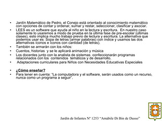 Jardín Matemático de Pedro, el Conejo está orientado al conocimiento matemático con opciones de contar y ordenar, sumar y restar, seleccionar, clasificar y asociar. LEES es un software que ayuda al niño en la lectura y escritura.  En nuestro caso solamente lo usaremos a modo de prueba en la última fase de pre-escolar (últimas clases), esto implica mucho trabajo previo de lectura y escritura. La alternativa que podemos usar es: Sopa de letras (armar palabras) con índice y usamos las dos alternativas íconos e íconos con cantidad (de letras). También se armarán con los niños: Cuentos, historias  y se le aplicará animación y música  Los docentes junto con la analista de sistemas  confeccionarán programas relacionados con los  contenidos  temáticos y de desarrollo. Adaptaciones curriculares para Niños con Necesidades Educativas Especiales  ¿Cómo enseñar? Para tener en cuenta: “La computadora y el software, serán usados como un recurso, nunca como un programa a seguir”. Jardín de Infantes Nº 1253 “Amábile Di Bin de Dusso” 