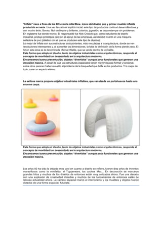 “Inflate” nace a fines de los 60’s con la silla Blow, ícono del diseño pop y primer mueble inflable
producido en serie. Una vez lanzado el soplido inicial, este tipo de productos continuó desarrollándose y
con mucho éxito. Barato, fácil de limpiar y brillante, colorido, juguetón, se deja estampar sin problemas.
En Inglaterra fue donde revivió. El responsable fue Nick Crosbie que, como estudiante de diseño
industrial, produjo prototipos pero sin el apoyo de las empresas, así decidió invertir en una máquina
selladora de pvc (plástico con el que se producen este tipo de objetos).
Lo mejor de Ínflate son sus estructuras auto portantes, más vinculadas a la arquitectura, donde se ven
resoluciones interesantes y, al aumentar las dimensiones, la falta de definición de la forma pierde peso. El
hit en esta área es la denominada oficina inflable, que se vende dentro de un balde.
Esta forma que adopta el diseño, tanto de objetos industriales como arquitectónicos, responde al
concepto de movilidad tan desarrollado en la arquitectura moderna.
Encontramos buena presentación, objetos “divertidos” aunque poco funcionales que generan una
atracción masiva. A pesar de que las estructuras espaciales tienen mayor riqueza formal y funcional,
estos otros parecen haber resuelto el problema de la tosquedad que brilla en los productos. Y lo mejor de
todo, crear un espacio etéreo.



La exitosa marca propone objetos industriales inflables, que van desde un portahuevos hasta una
enorme carpa.




Esta forma que adopta el diseño, tanto de objetos industriales como arquitectónicos, responde al
concepto de movilidad tan desarrollado en la arquitectura moderna.
Encontramos buena presentación, objetos “divertidos” aunque poco funcionales que generan una
atracción masiva.



Los años 60 ha sido la década más cool en cuanto a diseño se refiere, fueron diez años de inventos
maravillosos como la minifalda, el Tupperware, los coches Mini... En decoración se marcaron
grandes hitos y muchos de los diseños de entonces están muy cotizados ahora. Fue una decada
con una explosión de creatividad increible y muchos de los fundamentos de entonces están de
rabiosa actualidad ahora. La carrera espacial marcó el interiorismo y los muebles y objetos fueron
dotados de una forma espacial, futurista.
 