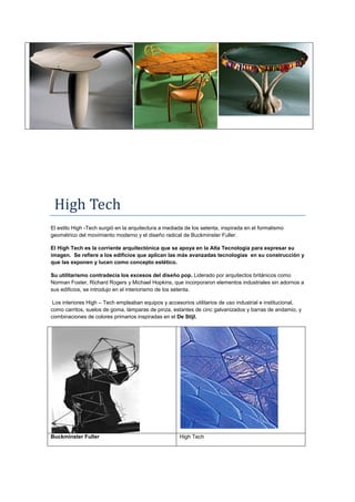 High Tech
El estilo High -Tech surgió en la arquitectura a mediada de los setenta, inspirada en el formalismo
geométrico del movimiento moderno y el diseño radical de Buckminster Fuller.

El High Tech es la corriente arquitectónica que se apoya en la Alta Tecnología para expresar su
imagen. Se refiere a los edificios que aplican las más avanzadas tecnologías en su construcción y
que las exponen y lucen como concepto estético.

Su utilitarismo contradecía los excesos del diseño pop. Liderado por arquitectos británicos como
Norman Foster, Richard Rogers y Michael Hopkins, que incorporaron elementos industriales sin adornos a
sus edificios, se introdujo en el interiorismo de los setenta.

 Los interiores High – Tech empleaban equipos y accesorios utilitarios de uso industrial e institucional,
como carritos, suelos de goma, lámparas de pinza, estantes de cinc galvanizados y barras de andamio, y
combinaciones de colores primarios inspiradas en el De Stijl.




Buckminster Fuller                                    High Tech
 