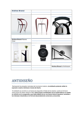 Andrea Branzi




Andrea Branzi Revers
Chair




                                                                   Andrea Branzi e Archizoom




ANTIDISEÑO
 Rechazando los preceptos racionales del movimiento moderno, el antidiseño pretende validar la
expresión creativa individual a través del diseño.

 El antidiseño se convirtió en una fuerza de vanguardia a finales de los sesenta, cuando se formaron
varios grupos de diseño radical en Italia. Estos grupos consideraban que la modernidad ya no estaba
en sintonía con la vanguardia y que había dejado de ser una fuerza cultural impulsora, sometida a
los intereses industriales en la formula descaradamente comercial y consumista.
 