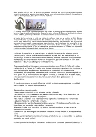 Hans Hollein subrayó que, al rechazar el proceso industrial, los productos del posmodernismo
serian invariablemente “asuntos de una elite” y que, como tal, presentaban el triunfo del capitalismo
sobre la ideología social, base del movimiento moderno.




El carácter ecléctico del posmodernismo no solo refleja el dominio del individualismo sino también
la mayor fragmentación de la sociedad durante los años ochenta. El Boom de la década, impulsado
por los créditos, permitió que floreciera el antirracionalismo del posmodernismo.

A finales de los ochenta el estilo se había diversificado más aun y engloba el Matt Blanck,
descontructivismo y postindustrialismo. Sin embargo, la recepción de principio de los noventa
motivó a los diseñadores a buscar enfoques menos expresivos y más racionales. EL atractivo del
posmodernismo empezó a desvanecerse. Las atractivas manifestaciones del antidiseño de los
ochenta han sido sustituidas por el silencioso minimalismo de los noventa, pero la influencia del
posmodernismo sigue viva, ya que al cuestionar el movimiento moderno ha causado una importante
e ininterrumpida revalorización de lo esencial en el diseño.


La década de los ochenta se caracteriza por la eclosión de movimientos artísticos como la
transvanguardia italiana, el neoxpresionismo alemán, el New Spirit, los neo-románticos, etc.
Sin embargo, la crisis de interpretación artística es muy evidente, los artistas ya no proclaman
manifiestos y las vanguardias en el arte han desaparecido, por tanto se habla de crisis de la
modernidad y de un nuevo tiempo "el postmodernismo".

Esta nueva situación artística es corroborada por técnicos como D.Bell, A.Toffler, J.F.Lyotard y
los filósofos de la Escuela de Frankfurt y del llamado pensamiento negativo, todos proclaman la
crisis del sujeto y de la modernidad. A nivel artístico, los términos de cultura artística
postmoderna, pos vanguardia, parecen anunciar una nueva sensibilidad, acontecida por el fin
de la guerra fría, el derrumbamiento del régimen soviético, la caída del muro de Berlín (1989),
estos acontecimientos son el inicio de una nueva era, la era de la globalización y el
Neoliberalismo

El mundo postmoderno se puede diferenciar y dividir en dos grandes realidades: La realidad
históricosocial, y la realidad sociopsicologica

Características histórico-sociales
1-Las grandes instituciones, como la Iglesia, pierden influencia.
2-En contraposición con la Modernidad, la Postmodernidad es la época del desencanto. Se
renuncia a las utopías y a la idea de progreso.
3-Se produce un cambio en el orden económico capitalista, pasando de una economía de
producción hacia una economía del consumo.
4-Desaparecen las grandes figuras carismáticas, y surgen infinidad de pequeños ídolos que
duran hasta que surge algo mas novedoso y atrayente.
5-La revalorización de la naturaleza y la defensa del medio ambiente, se mezcla con la
compulsión al consumo.
6-Las medios y el marketing se convierten en centros de poder e influyen en diversos factores
como:
6.1-Que ya no importa el contenido del mensaje, sino la forma que es transmitido, y el grado de
convicción que pueda producir.

6.2-Desaparecen las ideologías como forma de elección de los líderes, y es reemplazada por la
 