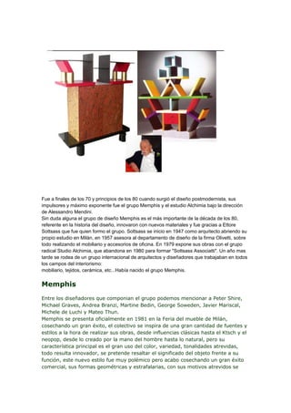 Fue a finales de los 70 y principios de los 80 cuando surgió el diseño postmodernista, sus
impulsores y máximo exponente fue el grupo Memphis y el estudio Alchimia bajo la dirección
de Alessandro Mendini.
Sin duda alguna el grupo de diseño Memphis es el más importante de la década de los 80,
referente en la historia del diseño, innovaron con nuevos materiales y fue gracias a Ettore
Sottsass que fue quien formo el grupo. Sottsass se inicio en 1947 como arquitecto abriendo su
propio estudio en Milán, en 1957 asesora al departamento de diseño de la firma Olivetti, sobre
todo realizando el mobiliario y accesorios de oficina. En 1979 expone sus obras con el grupo
radical Studio Alchimia, que abandona en 1980 para formar "Sottsass Associatti". Un año mas
tarde se rodea de un grupo internacional de arquitectos y diseñadores que trabajaban en todos
los campos del interiorismo:
mobiliario, tejidos, cerámica, etc...Había nacido el grupo Memphis.


Memphis
Entre los diseñadores que componian el grupo podemos mencionar a Peter Shire,
Michael Graves, Andrea Branzi, Martine Bedin, George Soweden, Javier Mariscal,
Michele de Luchi y Mateo Thun.
Memphis se presenta oficialmente en 1981 en la Feria del mueble de Milán,
cosechando un gran éxito, el colectivo se inspira de una gran cantidad de fuentes y
estilos a la hora de realizar sus obras, desde influencias clásicas hasta el Ktsch y el
neopop, desde lo creado por la mano del hombre hasta lo natural, pero su
característica principal es el gran uso del color, variedad, tonalidades atrevidas,
todo resulta innovador, se pretende resaltar el significado del objeto frente a su
función, este nuevo estilo fue muy polémico pero acabo cosechando un gran éxito
comercial, sus formas geométricas y estrafalarias, con sus motivos atrevidos se
 