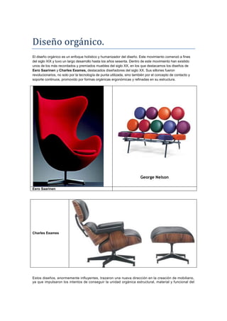 Diseño orgánico.
El diseño orgánico es un enfoque holístico y humanizador del diseño. Este movimiento comenzó a fines
del siglo XIX y tuvo un largo desarrollo hasta los años sesenta. Dentro de este movimiento han existido
unos de los más recordados y premiados muebles del siglo XX, en los que destacamos los diseños de
Eero Saarinen y Charles Eeames, destacados diseñadores del siglo XX. Sus sillones fueron
revolucionarios, no solo por la tecnología de punta utilizada, sino también por el concepto de contacto y
soporte continuos, promovido por formas orgánicas ergonómicas y refinadas en su estructura.




                                                                       George Nelson

Eero Saarinen




Charles Eeames




Estos diseños, enormemente influyentes, trazaron una nueva dirección en la creación de mobiliario,
ya que impulsaron los intentos de conseguir la unidad orgánica estructural, material y funcional del
 