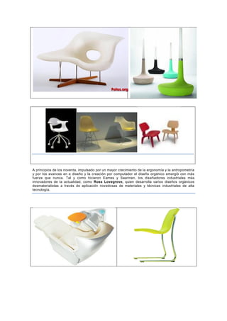 A principios de los noventa, impulsado por un mayor crecimiento de la ergonomía y la antropometría
y por los avances en e diseño y la creación por computador el diseño orgánico emergió con más
fuerza que nunca. Tal y como hicieron Eames y Saarinen, los diseñadores industriales más
innovadores de la actualidad, como Ross Lovegrove, quien desarrolla varios diseños orgánicos
desmaterialistas a través de aplicación novedosas de materiales y técnicas industriales de alta
tecnología.
 