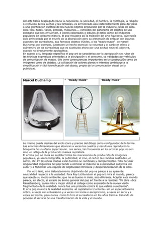 del arte había desplegado hacia la naturaleza, la sociedad, el hombre, la mitología, la religión
o el mundo de los sueños y las fantasías, es arrinconado aquí ostensiblemente para dar paso
a una glorificación estética de los nuevos objetos producidos por la industria, latas de sopa,
coca-cola, tazas, vasos, pistolas, máquinas..., extraídos del panorama de objetos de uso
cotidiano que nos envuelven, e iconos coloreados o dibujos al estilo cómic de imágenes
populares de consumo masivo. El pop recupera así la tradición del arte figurativo, que había
sido arrinconada por el triunfo de la abstracción pero su pretensión de enlazar con algunos
aspectos del surrealismo, sus famosos objetos inútiles, o los “ready-made” de Marcel
Duchamp, por ejemplo, substraen un hecho esencial: la voluntad y el carácter crítico y
subversivo de los surrealistas que es sustituido ahora por una actitud neutral, objetiva,
cuando no directamente apologética.
En cuanto a su lenguaje específico el pop art se caracteriza por la apropiación sin rubor de
las técnicas expresivas orientadas a la divulgación y el consumo, ya validadas por vehículos
de comunicación de masas. Ello tiene consecuencias importantes en la construcción tanto de
imágenes como de objetos. La utilización de colores planos e intensos contribuye a la
simplificación y fácil identificación del objeto, propio de la comunicación visual de la
publicidad.



Marcel Duchamp                     ” “Ready-made”                “Ready-made”




Lo mismo puede decirse del estilo claro y preciso del dibujo como configurador de la forma.
Las enormes dimensiones que alcanzan a veces los cuadros y esculturas reproducen la
búsqueda de un efecto espectacular. Las series, tan frecuentes en los artistas pop, no son
sino un reflejo de la producción masiva capitalista.
El artista pop no duda en explotar todos los mecanismos de producción de imágenes
populares, ya sea la fotografía, la publicidad, el cine, el cartel, las revistas ilustradas, el
cómic, etc. En las obras mixtas estas fuentes se combinan y complementan. Esta peculiar
singularidad linguística del pop tiende a eliminar al máximo la expresividad subjetiva del
autor y a fomentar una especie de objetividad intrínseca y despersonalización de la obra.
     Por otro lado, este distanciamiento objetivista del pop va parejo a su aparente
neutralidad respecto a la sociedad. Para Roy Lichtenstein el pop art mira al mundo, parece
que acepta su medio ambiente, que no es bueno ni malo, sino diferente. Aceptar este mundo
parece, en efecto, el estado de ánimo general del pop art frente a la realidad. "Mi obra -dice
Rauschenberg, quien más y mejor utilizó el collage como expresión de la nueva visión
fragmentada de la realidad- nunca fue una protesta contra lo que estaba sucediendo".
El arte pop muestra la realidad existente -el capitalismo triunfante- sin un especial talante
crítico, a veces con entusiasmo y a veces con ironía o escepticismo, a veces en serio y a
veces en broma, pero nunca -como lo hizo el surrealismo en los años treinta- tratando de
ponerse al servicio de una transformación de la vida y el mundo.
 