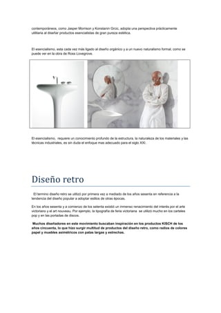 contemporáneos, como Jasper Morrison y Konstanin Grcic, adopta una perspectiva prácticamente
utilitaria al diseñar productos esencialistas de gran pureza estética.



El esencialismo, esta cada vez más ligado al diseño orgánico y a un nuevo naturalismo formal, como se
puede ver en la obra de Ross Lovegrove.




El esencialismo, requiere un conocimiento profundo de la estructura, la naturaleza de los materiales y las
técnicas industriales, es sin duda el enfoque mas adecuado para el siglo XXI.




Diseño retro
  El termino diseño retro se utilizó por primera vez a mediado de los años sesenta en referencia a la
tendencia del diseño popular a adoptar estilos de otras épocas.

En los años sesenta y a comienzo de los setenta existió un inmenso renacimiento del interés por el arte
victoriano y el art nouveau. Por ejemplo, la tipografía de feria victoriana se utilizó mucho en los carteles
pop y en las portadas de discos.

 Muchos diseñadores en este movimiento buscaban inspiración en los productos KISCH de los
años cincuenta, lo que hizo surgir multitud de productos del diseño retro, como radios de colores
papel y muebles asimétricos con patas largas y estrechas.
 