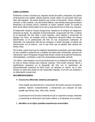 CONCLUCIONES:
Podríamos concluir diciendo que, respecto al área de sueño y descanso, los padres
de M aprecian una notable mejoría (duerme mucho mejor), lo cual quiere decir que
está más regulado. Se puede destacar que el niño se encuentra menos irritable y
nervioso, y más contento, y ha disminuido el llanto y las rabietas desproporcionadas.
Responde a la sonrisa social y mantiene un mayor contacto ocular. En cuanto al
tacto ahora tolera el tacto ligero en la cara (y ésta para él era un área muy invasiva).
El tratamiento desde la Terapia Ocupacional, basado en el enfoque de integración
sensorial de Ayres, ha mejorado el funcionamiento ocupacional del niño, e influye
en el desarrollo del niño tanto a nivel cognitivo, como afectivo y emocional. Al
trabajar con niños, se constata cómo la integración sensorial influye de manera
determinante en la participación del niño en sus ocupaciones cotidianas. El
desarrollo y la maduración del niño se consiguen a través del juego, el afecto, las
interacciones con el entorno,…por lo que hace que se plantee esta terapia con
dichos niños.
Por lo tanto, puedo decir que los objetivos terapéuticos propuestos para este trabajo
se han cumplido y podemos ver y analizar los datos para corroborarlo, gracias a la
intervención que el Terapeuta Ocupacional ofrece a través de la atención temprana,
individualizada y orientada a cubrir las necesidades sensoriales del niño.
Por último, cabe destacar una de las limitaciones en la realización del trabajo, que
ha sido el escaso tiempo para observar avances. Para poder observar claros y
significativos progresos en el desarrollo del niño con el cuestionario de
aprovechamiento sensorial de Winni Dunn, se necesita un mínimo de un año.
Aunque en estos tres meses se han observado mejorías en el niño con respecto a
su desempeño ocupacional.
RECOMENDACIONES:
 Conoce los diferentes sistemas perceptivos
Todo aquello que descubrimos y conocemos del mundo proviene de nuestros
sentidos. Nuestro comportamiento y sensaciones son producto de todo
aquello que hemos visto, olido, oído, tocado.
La percepción es el proceso mediante el cual un organismo recoge, interpreta
y comprende la información del mundo exterior y la interpreta en el cerebro.
2. Identifica en tu hijo/a posibles experiencias sensoriales.
 