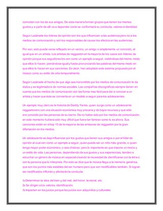 coinciden con los de sus amigos. De esta manera forman grupos que tienen los mismos
gustos y a partir de allí va a depender como se conformará su conducta, valores e identidad.
Según Lazársele los líderes de opinión son los que influencian a las audiencia pero no a los
medios de comunicación y son los responsables de causar los efectos en las audiencias.
Por eso, esto puede verse reflejado en un vecino, un amigo o simplemente un conocido, al
igual que en un artista. Los artistas de reggaetón en la mayoría de los casos son líderes de
opinión porque sus seguidores los ven como un ejemplo a seguir, vistiéndose del mismo modo
que ellos lo hacen, peinándose igual y hasta pronunciando las palabras del mismo modo en
que ellos lo hacen en sus canciones. Es decir, han adoptado este sistema propuesto por el
músico como su estilo de vida temporalmente.
Según Lazársele el hecho de que algo sea transmitido por los medios de comunicación le da
status y es legitimadora de normas sociales. Las compañías discográficas siempre tienen en
cuenta que los medios de comunicación son las forma mas fácil para dar a conocer a un
artista y hacer que éste se convierta en un modelo a seguir para los adolescentes.
Un ejemplo muy claro es la historia de Daddy Yanke, quien surge como un adolescente
reggaetonero con una situación económica muy precaria y de bajos recursos y que sólo
era conocido por las personas de su barrio. De no haber sido por los medios de comunicación,
en este momento hubiera sido muy difícil que fuera tan famoso como lo es ahora. Sus
canciones están en el top 10 de la mayoría de las emisoras de reggaetón por la gran
difamación en los medios.
Un adolescente se deja influenciar por los gustos que tienen sus amigos o por el líder de
opinión al cual ven como un ejemplo a seguir, quien puede ser un niño más grande, o quien
tenga mayor poder económico, o sea chistoso, pero lo importante es que impone un moda y
un estilo de vida. Las personas, dependiendo de sus gustos y sus experiencias, tienden a
escuchar un género de música en especial creando la necesidad de identificarse con la letra o
con la persona que lo interpreta. Por esto se dice que la música llega a la memoria genérica,
que son los puntos más estables del ser humano pero que son modificables también. Si logran
ser modificados influirán y afectarán la conducta:
1) Determinan la idea del bien y del mal, del honor, la moral, etc.
2) Se dirigen a los valores: identificación.
3) Impactan en los juicios porque los juicios son adquiridos y culturales
 