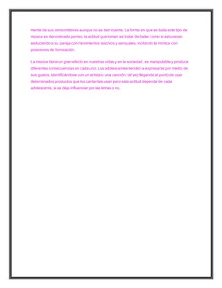 mente de sus consumidores aunque no se den cuenta. La forma en que se baila este tipo de
música es denominado perreo, la actitud que toman es tratar de bailar como si estuvieran
seduciendo a su pareja con movimientos lascivos y sensuales, incitando la mímica con
posiciones de fornicación.
La música tiene un gran efecto en nuestras vidas y en la sociedad, es manipulable y produce
diferentes consecuencias en cada uno. Los adolescentes tienden a expresarse por medio de
sus gustos, identificándose con un artista o una canción, tal vez llegando al punto de usar
determinados productos que los cantantes usan pero esta actitud depende de cada
adolescente, si se deja influenciar por las letras o no.
 