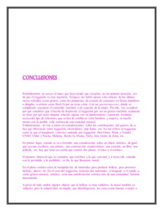 CONCLUSIONES
Probablemente no sea yo el único que haya tenido que escuchar, no sin pedante iteración, eso
de que el reggaetón es muy machista. Tampoco los habrá ajenos a las noticias de los últimos
meses referidas a este género, como las propuestas de censura de canciones en fiestas populares
o dirigidas a artistas como Bock G por un tema como A mí me gustan mayores, donde es
complicado encontrar el contenido machista o de vejación de la mujer. Por ello, voy a explicar
por qué considero que el hecho de despreciar el reggaetón por ser un género machista realmente
no tiene por qué tener ninguna relación alguna con un planteamiento o posición feminista
acerca del tipo de relaciones que se han de establecer entre hombres y mujeres, ni mucho
menos con la posible valía estética de esta variedad musical.
Evidentemente, no voy a entrar en consideraciones sobre los constituyentes del género, de si
hay que diferenciar entre reggaetón, electrolatino, pop latino, etc. Yo me refiero al reggaetón
como lo que el imaginario colectivo entiende por reggaetón: Don Omar, Wisin y Yandel,
CNSO, Chino y Nacho, Maluma, Becky G, Osuna, Nicky Jam, Gente de Zona, etc.
En primer lugar, cuando se va a formular una consideración sobre un objeto artístico, da igual
que sea una escultura, una pintura, una construcción arquitectónica, una canción, un libro, una
película, etc. hay que tener en cuenta que existen dos planos: el ético y el estético.
El primero abarca lo que se considera que está bien y lo que está mal, y a veces ello coincide
con lo permitido y lo prohibido, en fin, lo que llamamos moral.
En el plano estético entra la manipulación de materiales para producir belleza, para provocar
disfrute, placer, etc. En el caso del reggaetón, tenemos dos materiales: el lenguaje y el sonido y,
como género musical, artístico, sería una manifestación estética más de una comunidad humana
determinada.
A pesar de todo, podría alguien objetar que la belleza es muy subjetiva: la moral también es
subjetiva pero la subjetividad no impide que identifiquemos las cosas como buenas o malas o
 