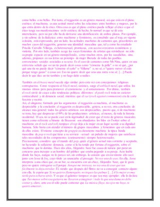 como bellas o no bellas. Por tanto, el reggaetón es un género musical, así que está en el plano
estético; el machismo, es una actitud moral sobre las relaciones entre hombres y mujeres, por lo
que entra dentro de lo ético. Otra cosa es que el plano estético pueda reflejar el ético o que el
ético tenga sus manifestaciones en lo estético; de hecho, lo normal es que se dé esta
interrelación, pero no por ello ha de derivarse una identificación de ambos planos. Por ejemplo,
y sin salirme de la dialéctica entre machismo y feminismo, es consabido que el trap, en vigente
eclosión, está expresando, por un lado, las actitudes machistas de cantantes que, procedentes en
muchos casos del reggaetón, generan una identidad masculina que, tal y como ha estudiado
Priscila Carvallo Villarga, es heterosexual, promiscua, con acceso a recursos económicos y
violenta. Por otro lado, también acoge las voces femeninas de artistas que reivindican no sólo
su propio espacio en un género monopolizado, como muchos otros, por los susodichos; sino,
además, proponen en sus letras un prototipo de mujer liberada de todas las posibles
convenciones sociales asociadas a su sexo. Es el caso de cantantes como Ms Nina, quien en una
entrevista señaló que «si un tío puede decir cosas como “cómeme la polla” o no sé qué, ¿por
qué una tía no puede decir “cómeme el coño” o “fóllame” o, no sé, o “quiero mover el culo
porque tengo ganas” o cosas así. Eso no quiere decir que seas una zorra o no sé. […] Puedo
decir lo que dice un tío también y no hago daño a nadie».
También en el heavy metal sucede algo similar pero esta vez con concepciones religiosas
contrapuestas. Como respuesta al black metal, satánico, surge el unblack metal, que utiliza los
mismos ritmos pero para promover el cristianismo y el antisatanismo. Por último, también
el rock sirvió de cauce a dos tendencias políticas diferentes: el punk rock tenía un carácter
contracultural y de denuncia social, mientras que el rac (rock against communism) era de corte
fascista y racista.
Así, el silogismo formado por los argumentos el reggaetón es machista, el machismo es
despreciable y la conclusión el reggaetón es despreciable, genera, a su vez, otra conclusión de
alcance más general: todos los género artísticos son despreciables, puesto que, si de machismo
se trata, hay que despreciar el 99% de las producciones artísticas, al menos, de toda la historia
occidental. O sea, no se puede caer en la ingenuidad de creer que el resto de géneros musicales
tienen como referente a Simone de Beauvoir: son abundantes los hilos en Twitter sobre el
machismo en el rock and roll, tampoco el rap deja a la mujer en un lugar acorde a su dignidad
humana. Sólo basta con atender al número de grupos masculinos y femeninos que en cada uno
de ellos existe. El mismo concepto de gruppie es claramente machista: la típica banda
masculina de pop o rock que tiene a su servicio –sexual– un puñado de mujeres que satisfacen
tales necesidades de los componentes (curiosamente) siempre heterosexuales.
Precisamente, considero que el mundo del pop, quizá el género actual más corriente y aceptado,
no ha tenido la suficiente denuncia, como sí la ha tenido por fortuna el reggaetón, sobre el
machismo que lo domina. Hace dos años, Alejandro Sanz fue causa de noticia por parar un
concierto para increpar a un hombre del público que estaba pegando a su pareja. Acto loable
donde los haya, aunque no lo parece ser, sin embargo, la canción que en ese mismo año sacó
junto con Jesse & Joy, cuyo título ya anunciaba el presagio: No soy una de esas. En ella, Jesse
interpreta a una chica que, en un bar, se encuentra con un chico, Alejandro Sanz, que le gusta
pero no quiere entregarse a él porque Aunque me interesa, no soy una de esas que tan
fácilmente se deja enredar. Él, viendo que después del flirteo no va a conseguir contacto alguno
con ella, le espeta que Si no quieres flamenquito, no toques las palmas […] A lo mejor es muy
tarde para echarse atrás. Y es que el galanteo tampoco es que sea muy ejemplar: ella le declara
que Tus manos sobre esa guitarra me llevaron a imaginar / todo lo que una dama no debe
contar y, claro, ante eso él sólo puede contestar que La música fluye, tus ojos me huye, te
quiero amarrar.
 