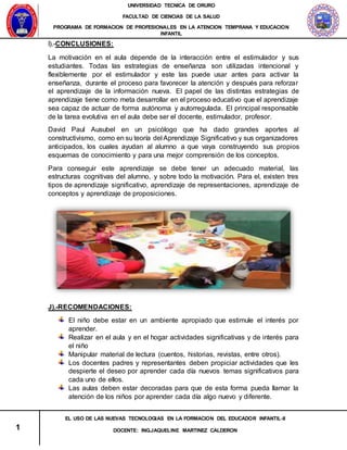 UNIVERSIDAD TECNICA DE ORURO
FACULTAD DE CIENCIAS DE LA SALUD
PROGRAMA DE FORMACION DE PROFESIONALES EN LA ATENCION TEMPRANA Y EDUCACION
INFANTIL
1
EL USO DE LAS NUEVAS TECNOLOGIAS EN LA FORMACION DEL EDUCADOR INFANTIL-II
DOCENTE: ING.JAQUELINE MARTINEZ CALDERON
I).-CONCLUSIONES:
La motivación en el aula depende de la interacción entre el estimulador y sus
estudiantes. Todas las estrategias de enseñanza son utilizadas intencional y
flexiblemente por el estimulador y este las puede usar antes para activar la
enseñanza, durante el proceso para favorecer la atención y después para reforzar
el aprendizaje de la información nueva. El papel de las distintas estrategias de
aprendizaje tiene como meta desarrollar en el proceso educativo que el aprendizaje
sea capaz de actuar de forma autónoma y autorregulada. El principal responsable
de la tarea evolutiva en el aula debe ser el docente, estimulador, profesor.
David Paul Ausubel en un psicólogo que ha dado grandes aportes al
constructivismo, como en su teoría del Aprendizaje Significativo y sus organizadores
anticipados, los cuales ayudan al alumno a que vaya construyendo sus propios
esquemas de conocimiento y para una mejor comprensión de los conceptos.
Para conseguir este aprendizaje se debe tener un adecuado material, las
estructuras cognitivas del alumno, y sobre todo la motivación. Para el, existen tres
tipos de aprendizaje significativo, aprendizaje de representaciones, aprendizaje de
conceptos y aprendizaje de proposiciones.
J).-RECOMENDACIONES:
El niño debe estar en un ambiente apropiado que estimule el interés por
aprender.
Realizar en el aula y en el hogar actividades significativas y de interés para
el niño
Manipular material de lectura (cuentos, historias, revistas, entre otros).
Los docentes padres y representantes deben propiciar actividades que les
despierte el deseo por aprender cada día nuevos temas significativos para
cada uno de ellos.
Las aulas deben estar decoradas para que de esta forma pueda llamar la
atención de los niños por aprender cada día algo nuevo y diferente.
 