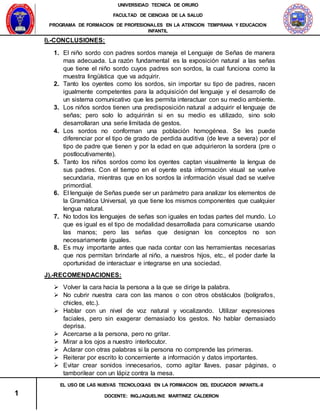 UNIVERSIDAD TECNICA DE ORURO
FACULTAD DE CIENCIAS DE LA SALUD
PROGRAMA DE FORMACION DE PROFESIONALES EN LA ATENCION TEMPRANA Y EDUCACION
INFANTIL
1
EL USO DE LAS NUEVAS TECNOLOGIAS EN LA FORMACION DEL EDUCADOR INFANTIL-II
DOCENTE: ING.JAQUELINE MARTINEZ CALDERON
I).-CONCLUSIONES:
1. El niño sordo con padres sordos maneja el Lenguaje de Señas de manera
mas adecuada. La razón fundamental es la exposición natural a las señas
que tiene el niño sordo cuyos padres son sordos, la cual funciona como la
muestra lingüística que va adquirir.
2. Tanto los oyentes como los sordos, sin importar su tipo de padres, nacen
igualmente competentes para la adquisición del lenguaje y el desarrollo de
un sistema comunicativo que les permita interactuar con su medio ambiente.
3. Los niños sordos tienen una predisposición natural a adquirir el lenguaje de
señas; pero solo lo adquirirán si en su medio es utilizado, sino solo
desarrollaran una serie limitada de gestos.
4. Los sordos no conforman una población homogénea. Se les puede
diferenciar por el tipo de grado de perdida auditiva (de leve a severa) por el
tipo de padre que tienen y por la edad en que adquirieron la sordera (pre o
postlocutivamente).
5. Tanto los niños sordos como los oyentes captan visualmente la lengua de
sus padres. Con el tiempo en el oyente esta información visual se vuelve
secundaria, mientras que en los sordos la información visual dad se vuelve
primordial.
6. El lenguaje de Señas puede ser un parámetro para analizar los elementos de
la Gramática Universal, ya que tiene los mismos componentes que cualquier
lengua natural.
7. No todos los lenguajes de señas son iguales en todas partes del mundo. Lo
que es igual es el tipo de modalidad desarrollada para comunicarse usando
las manos; pero las señas que designan los conceptos no son
necesariamente iguales.
8. Es muy importante antes que nada contar con las herramientas necesarias
que nos permitan brindarle al niño, a nuestros hijos, etc., el poder darle la
oportunidad de interactuar e integrarse en una sociedad.
J).-RECOMENDACIONES:
 Volver la cara hacia la persona a la que se dirige la palabra.
 No cubrir nuestra cara con las manos o con otros obstáculos (bolígrafos,
chicles, etc.).
 Hablar con un nivel de voz natural y vocalizando. Utilizar expresiones
faciales, pero sin exagerar demasiado los gestos. No hablar demasiado
deprisa.
 Acercarse a la persona, pero no gritar.
 Mirar a los ojos a nuestro interlocutor.
 Aclarar con otras palabras si la persona no comprende las primeras.
 Reiterar por escrito lo concerniente a información y datos importantes.
 Evitar crear sonidos innecesarios, como agitar llaves, pasar páginas, o
tamborilear con un lápiz contra la mesa.
 