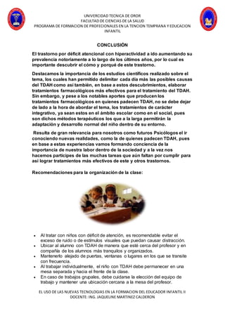 UNIVERCIDAD TECNICA DE OROR
FACULTAD DE CIENCIAS DE LA SALUD
PROGRAMA DE FORMACION DE PROFECIONALES EN LA TENCION TEMPRANA Y EDUCACION
INFANTIL
EL USO DE LAS NUEVAS TECNOLOGIAS EN LA FORMACION DEL EDUCADOR INFANTIL II
DOCENTE: ING. JAQUELINE MARTINEZ CALDERON
CONCLUSIÓN
El trastorno por déficit atencional con hiperactividad a ido aumentando su
prevalencia notoriamente a lo largo de los últimos años, por lo cual es
importante descubrir el cómo y porqué de este trastorno.
Destacamos la importancia de los estudios científicos realizado sobre el
tema, los cuales han permitido delimitar cada día más las posibles causas
del TDAH como así también, en base a estos descubrimientos, elaborar
tratamientos farmacológicos más efectivos para el tratamiento del TDAH.
Sin embargo, y pese a los notables aportes que producen los
tratamientos farmacológicos en quienes padecen TDAH, no se debe dejar
de lado a la hora de abordar el tema, los tratamientos de carácter
integrativo, ya sean estos en el ámbito escolar como en el social, pues
son dichos métodos terapéuticos los que a la larga permitirán la
adaptación y desarrollo normal del niño dentro de su entorno.
Resulta de gran relevancia para nosotros como futuros Psicólogos el ir
conociendo nuevas realidades, como la de quienes padecen TDAH, pues
en base a estas experiencias vamos formando conciencia de la
importancia de nuestra labor dentro de la sociedad y a la vez nos
hacemos participes de las muchas tareas que aún faltan por cumplir para
así lograr tratamientos más efectivos de este y otros trastornos.
Recomendaciones para la organización de la clase:
 Al tratar con niños con déficit de atención, es recomendable evitar el
exceso de ruido o de estímulos visuales que puedan causar distracción.
 Ubicar al alumno con TDAH de manera que esté cerca del profesor y en
compañía de los alumnos más tranquilos y organizados.
 Mantenerlo alejado de puertas, ventanas o lugares en los que se transite
con frecuencia.
 Al trabajar individualmente, el niño con TDAH debe permanecer en una
mesa separada y hacia el frente de la clase.
 En caso de trabajos grupales, debe cuidarse la elección del equipo de
trabajo y mantener una ubicación cercana a la mesa del profesor.
 