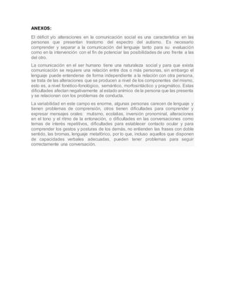 ANEXOS:
El déficit y/o alteraciones en la comunicación social es una característica en las
personas que presentan trastorno del espectro del autismo. Es necesario
comprender y separar a la comunicación del lenguaje tanto para su evaluación
como en la intervención con el fin de potenciar las posibilidades de uno frente a las
del otro.
La comunicación en el ser humano tiene una naturaleza social y para que exista
comunicación se requiere una relación entre dos o más personas, sin embargo el
lenguaje puede entenderse de forma independiente a la relación con otra persona,
se trata de las alteraciones que se producen a nivel de los componentes del mismo,
esto es, a nivel fonético-fonológico, semántico, morfosintáctico y pragmático. Estas
dificultades afectan negativamente al estado anímico de la persona que las presenta
y se relacionan con los problemas de conducta.
La variabilidad en este campo es enorme, algunas personas carecen de lenguaje y
tienen problemas de comprensión, otros tienen dificultades para comprender y
expresar mensajes orales: mutismo, ecolalias, inversión pronominal, alteraciones
en el tono y el ritmo de la entonación, o dificultades en las conversaciones como
temas de interés repetitivos, dificultades para establecer contacto ocular y para
comprender los gestos y posturas de los demás, no entienden las frases con doble
sentido, las bromas, lenguaje metafórico, por lo que, incluso aquellos que disponen
de capacidades verbales adecuadas, pueden tener problemas para seguir
correctamente una conversación.
 