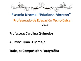 Escuela Normal “Mariano Moreno”
  Profesorado de Educación Tecnológica
                    2012

Profesora: Carolina Quinodóz

Alumno: Juan H Berdala

Trabajo: Composición Fotográfica
 