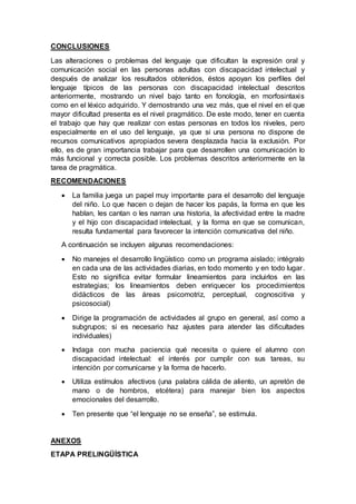 CONCLUSIONES
Las alteraciones o problemas del lenguaje que dificultan la expresión oral y
comunicación social en las personas adultas con discapacidad intelectual y
después de analizar los resultados obtenidos, éstos apoyan los perfiles del
lenguaje típicos de las personas con discapacidad intelectual descritos
anteriormente, mostrando un nivel bajo tanto en fonología, en morfosintaxis
como en el léxico adquirido. Y demostrando una vez más, que el nivel en el que
mayor dificultad presenta es el nivel pragmático. De este modo, tener en cuenta
el trabajo que hay que realizar con estas personas en todos los niveles, pero
especialmente en el uso del lenguaje, ya que si una persona no dispone de
recursos comunicativos apropiados severa desplazada hacia la exclusión. Por
ello, es de gran importancia trabajar para que desarrollen una comunicación lo
más funcional y correcta posible. Los problemas descritos anteriormente en la
tarea de pragmática.
RECOMENDACIONES
 La familia juega un papel muy importante para el desarrollo del lenguaje
del niño. Lo que hacen o dejan de hacer los papás, la forma en que les
hablan, les cantan o les narran una historia, la afectividad entre la madre
y el hijo con discapacidad intelectual, y la forma en que se comunican,
resulta fundamental para favorecer la intención comunicativa del niño.
A continuación se incluyen algunas recomendaciones:
 No manejes el desarrollo lingüístico como un programa aislado; intégralo
en cada una de las actividades diarias, en todo momento y en todo lugar.
Esto no significa evitar formular lineamientos para incluirlos en las
estrategias; los lineamientos deben enriquecer los procedimientos
didácticos de las áreas psicomotriz, perceptual, cognoscitiva y
psicosocial)
 Dirige la programación de actividades al grupo en general, así como a
subgrupos; si es necesario haz ajustes para atender las dificultades
individuales)
 Indaga con mucha paciencia qué necesita o quiere el alumno con
discapacidad intelectual: el interés por cumplir con sus tareas, su
intención por comunicarse y la forma de hacerlo.
 Utiliza estímulos afectivos (una palabra cálida de aliento, un apretón de
mano o de hombros, etcétera) para manejar bien los aspectos
emocionales del desarrollo.
 Ten presente que “el lenguaje no se enseña”, se estimula.
ANEXOS
ETAPA PRELINGÜÍSTICA
 