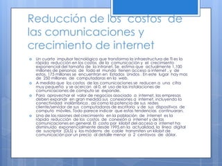 Reducción de los  costos  de las comunicaciones y crecimiento de internet    Un cuarto  impulsor tecnológico que transforma la infraestructura de TI es la rápida  reducción en los costos  de la  comunicación y  el  crecimiento exponencial del tamaño de  la intranet. Se  estima que  actualmente 1,100 millones de personas  de  todo el  mundo  tienen acceso a internet , y  de  estos, 175 millones se  encuentran en  Estados  Unidos . En este  lugar  hay mas de  250 millones  de  computadoras en la  web.A medida que  los costos  de las comunicaciones se  reducen a  una  cifra muy pequeña  y se acercan  al 0, el  uso de las instalaciones de  comunicaciones de computo se  expande.Para  aprovechar el  valor de negocios asociado  a  internet, las empresas deben expandir  en gran medida sus  conexiones a  internet, incluyendo la  conectividad  inalámbrica , así como la potencia de sus  redes cliente/servidor de sus  computadoras de escritorio  y de  sus  dispositivos  de computo  móviles. Todo parece indicar  que estas tendencias  continuaran.Una de las razones del crecimiento  en la población  de  internet  es la  rápida  reducción  de los  costos  de  conexión a  internet y de las comunicaciones en general. El  costo por  kilobit del acceso a  internet ha  disminuido  exponencialmente desde 1995.en la  actualidad, la  línea  digital de  suscriptor  (DLS) y  los módems  de  cable  transmiten un kilobit de comunicación por un precio  al detalle menor  a  2  centavos  de  dólar.
