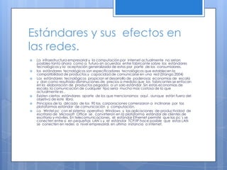 Estándares y sus  efectos en las redes.La  infraestructura empresarial y  la computación por  internet actualmente  no serian posibles-tanto ahora  como a  futuro-sin acuerdos  entre fabricante sobre  los  estándares  tecnológicos y la  aceptación generalizada de estos por  parte  de los  consumidores.los  estándares  tecnológicos son especificadores  tecnológicos que establecen la  compatibilidad de productos y  capacidad de comunicarse en una  red (Stango,2004)Los  estándares  tecnológicos  propician el desarrollo de  poderosas  economías de  escala y  dan como resultado disminuciones de  precios a medida que  los  fabricantes se enfocan  en la  elaboración de  productos pegados  a un solo estándar. Sin estas economías de escala, la comunicación de cualquier  tipo seria  mucho mas costosa de lo que  actualmente es .Existen ciertos  estándares  aparte  de los que mencionamos  aquí , aunque  están fuera del  objetivo de este  libro.Principios de la  década  de los  90 las  corporaciones comenzaron a  inclinarse  por  las  plataformas estándar  de comunicación  y  computación.LaWintel pc  con el sistema  operativo  Windows  y  las aplicaciones  de productividad  de escritorio de  Microsoft  Office  se   convirtieron en la plataforma  estándar de clientes de escritorio y móviles. En telecomunicaciones,  el  estándar Ethernet permite  que las pc´s se conecten entre si  en pequeñas  LAN`s y  el  estándar  TCP/IP hace posible  que  estas LAN  se  conecten en redes  a  nivel empresarial, en ultima  instancia  a internet.