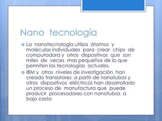 Nano  tecnologíaLa  nanotecnología utiliza  átomos  y moléculas individuales  para  crear  chips  de  computadora y  otros  dispositivos  que  son miles  de  veces  mas pequeños de lo que permiten las tecnologías  actuales.IBM y  otros  niveles de investigación  han creado transistores  a partir de nanotubos y  otros  dispositivos  eléctricos han desarrollado un proceso de  manufactura que  puede producir  procesadores con nanotubos  a bajo costo