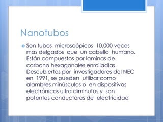 NanotubosSon tubos  microscópicos  10,000 veces mas delgados  que  un cabello  humano. Están compuestos por laminas de  carbono hexagonales enrolladlas. Descubiertas por  investigadores del NEC en  1991, se pueden  utilizar como alambres minúsculos o  en dispositivos  electrónicos ultra diminutos y  son potentes conductores de  electricidad