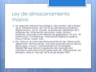 Ley de almacenamiento masivoUn segundo impulsor tecnológico  del cambio  del cambio de la  infraestructura  de ti es la ley del almacenamiento digital masivo . En el  mundo  se producen alrededor de 5 exabytes de  información exclusiva  cada  año(un exabytes  equivale a mil millones de gigabytes o 10 a la  18 potencia.la  cantidad de  información digital se duplica  mas o menos  cada  año.Por  fortuna, el costo del almacenamiento de  información digital esta  disminuyendo  una taza exponencial; los discos duros para  una pc –comenzando con el seagate 506de1980 que tenia 5 megabytes de memoria-han crecido en una tasa anual compuesta de  25% durante  los primeros  años á  mas de  60 % anual desde 1990