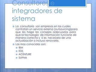 Consultores e integradores de sistemaLa  consultoría  son empresas en las cuales  contratan un servicio externo (outsourcing)para  que  les  haga  los  consejos  adecuados  para que la tecnología  de información funcione de manera correcta y  si es  necesario de una actualización o incluso renovarla.Las mas conocidas son:IBMEDSACENTURESofttek