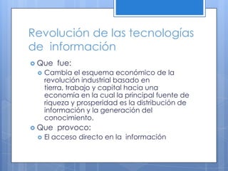 Revolución de las tecnologías de  informaciónQue  fue:Cambia el esquema económico de la revolución industrial basado en tierra, trabajo y capital hacia una economía en la cual la principal fuente de riqueza y prosperidad es la distribución de información y la generación del conocimiento.Que  provoco:El acceso directo en la  información