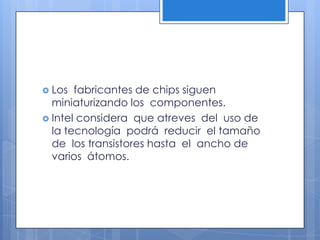 Los  fabricantes de chips siguen miniaturizando los  componentes. Intel considera  que atreves  del  uso de la tecnología  podrá  reducir  el tamaño de  los transistores hasta  el  ancho de varios  átomos.