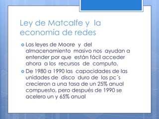 Ley de Matcalfe y  la economía de redesLas leyes de Moore  y  del almacenamiento  masivo nos  ayudan a entender por que  están fácil acceder ahora  a los  recursos  de  computo.De 1980 a 1990 las  capacidades de las unidades de  disco  duro de  las pc´s crecieron a una tasa de un 25% anual  compuesto, pero después de 1990 se acelero un y 65% anual