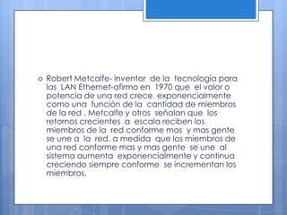 Robert Metcalfe- inventor  de la  tecnología para las  LAN Ethernet-afirmo en  1970 que  el valor o potencia de una red crece  exponencialmente como una  función de la  cantidad de miembros de la red . Metcalfe y otros  señalan que  los retornos crecientes  a  escala reciben los  miembros de la  red conforme mas  y mas gente  se une a  la  red. a medida  que los miembros de una red conforme mas y mas gente  se une  al sistema aumenta  exponencialmente y continua  creciendo siempre conforme  se incrementan los  miembros. 