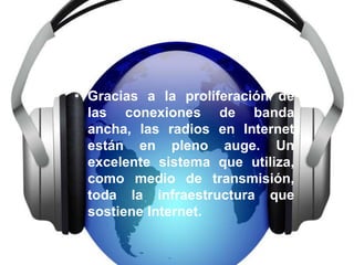 • Gracias a la proliferación de
  las conexiones de banda
  ancha, las radios en Internet
  están en pleno auge. Un
  excelente sistema que utiliza,
  como medio de transmisión,
  toda la infraestructura que
  sostiene Internet.
 