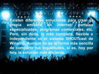 • Existen diferentes soluciones para crear tu
  propia emisora en Internet: portales
  especializados, programas comerciales, etc.
  Pero, sin duda, la más completa, flexible e
  independiente es el sistema SHOUTcast de
  Winamp. Aunque no es la forma más sencilla
  de compartir tus inquietudes, sí es, hoy por
  hoy, la solución más eficiente.
 
