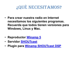 ¿Qué necesitamos?

• Para crear nuestra radio en Internet
  necesitamos los siguientes programas.
  Recuerda que todos tienen versiones para
  Windows, Linux y Mac.

• Reproductor Winamp 5
• Servidor SHOUTcast
• Plugin para Winamp SHOUTcast DSP
 
