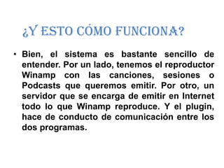 ¿Y esto cómo funciona?
• Bien, el sistema es bastante sencillo de
  entender. Por un lado, tenemos el reproductor
  Winamp con las canciones, sesiones o
  Podcasts que queremos emitir. Por otro, un
  servidor que se encarga de emitir en Internet
  todo lo que Winamp reproduce. Y el plugin,
  hace de conducto de comunicación entre los
  dos programas.
 