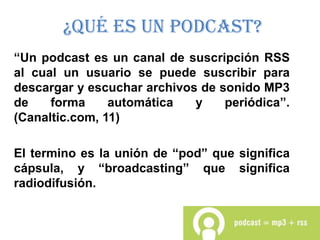 ¿Qué es un Podcast?
“Un podcast es un canal de suscripción RSS
al cual un usuario se puede suscribir para
descargar y escuchar archivos de sonido MP3
de    forma     automática   y    periódica”.
(Canaltic.com, 11)

El termino es la unión de “pod” que significa
cápsula, y “broadcasting” que significa
radiodifusión.
 