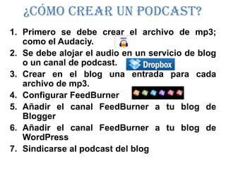 ¿Cómo crear un Podcast?
1. Primero se debe crear el archivo de mp3;
   como el Audaciy.
2. Se debe alojar el audio en un servicio de blog
   o un canal de podcast.
3. Crear en el blog una entrada para cada
   archivo de mp3.
4. Configurar FeedBurner
5. Añadir el canal FeedBurner a tu blog de
   Blogger
6. Añadir el canal FeedBurner a tu blog de
   WordPress
7. Sindicarse al podcast del blog
 