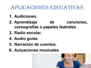 Aplicaciones Educativas
1. Audiciones.
2. Aprendizaje       de       canciones,
   coreografías o papeles teatrales
3. Radio escolar.
4. Audio guías.
5. Narración de cuentos.
6. Actuaciones musicales
 