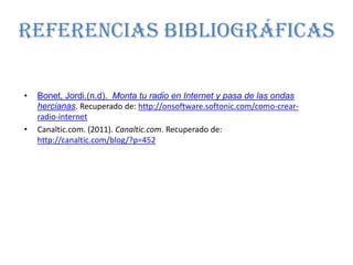 REFERENCIAS BIBLIOGRÁFICAS

•   Bonet, Jordi.(n.d). Monta tu radio en Internet y pasa de las ondas
    hercianas. Recuperado de: http://onsoftware.softonic.com/como-crear-
    radio-internet
•   Canaltic.com. (2011). Canaltic.com. Recuperado de:
    http://canaltic.com/blog/?p=452
 