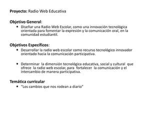 Proyecto: Radio Web Educativa

Objetivo General:
    Diseñar una Radio Web Escolar, como una innovación tecnológica
     orientada para fomentar la expresión y la comunicación oral, en la
     comunidad estudiantil.

Objetivos Específicos:
    Desarrollar la radio web escolar como recurso tecnológico innovador
     orientado hacia la comunicación participativa.

    Determinar la dimensión tecnológica educativa, social y cultural que
     ofrece la radio web escolar, para fortalecer la comunicación y el
     intercambio de manera participativa.

Temática curricular
    “Los cambios que nos rodean a diario”
 