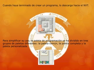 Cuando haya terminado de crear un programa, lo descarga hacia el NXT.
Para simplificar su uso, la paleta de programación se ha dividido en tres
grupos de paletas diferentes: la paleta común, la paleta completa y la
paleta personalizada.
 