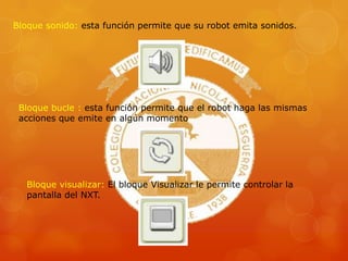 Bloque sonido: esta función permite que su robot emita sonidos.
Bloque bucle : esta función permite que el robot haga las mismas
acciones que emite en algún momento
Bloque visualizar: El bloque Visualizar le permite controlar la
pantalla del NXT.
 
