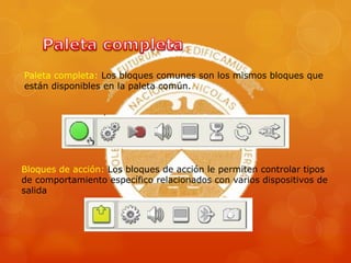 Paleta completa: Los bloques comunes son los mismos bloques que
están disponibles en la paleta común.
Bloques de acción: Los bloques de acción le permiten controlar tipos
de comportamiento específico relacionados con varios dispositivos de
salida
 