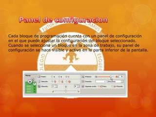 Cada bloque de programación cuenta con un panel de configuración
en el que puede ajustar la configuración del bloque seleccionado.
Cuando se selecciona un bloque en la zona de trabajo, su panel de
configuración se hace visible y activo en la parte inferior de la pantalla.
 